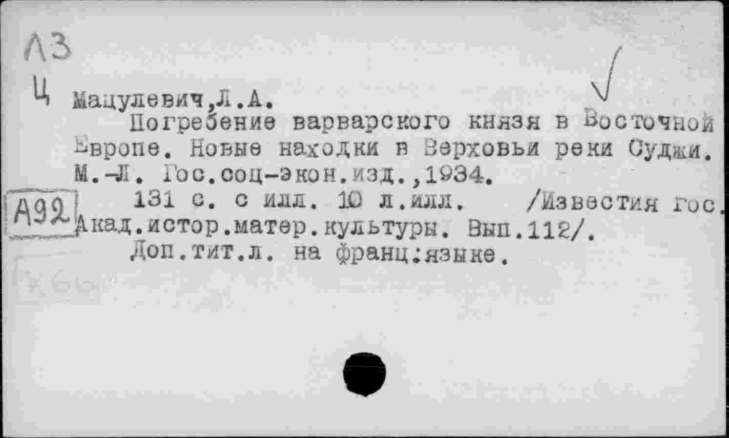 ﻿4 Мацулевич,Л .А.	,'4'
Погребение варварского князя в Восточной Ьвропе. Новые находки в Зерховьи реки Судиш. Гос. соц-экон. изд. ,1«34.
дао 131 с. с илл. Ю л.илл.	/Известия гос
;йСТ°Р.матер.культуры. Вып.112/.
Доп.тит.л. на франц;языке.